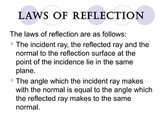 LAWS OF REFLECTION
The laws of reflection are as follows:
The incident ray, the reflected ray and the
normal to the reflection surface at the
point of the incidence lie in the same
plane.
The angle which the incident ray makes
with the normal is equal to the angle which
the reflected ray makes to the same
normal.
 