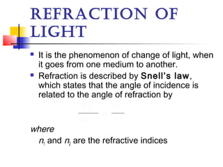 REFRACTION OF
LIGHT
 It is the phenomenon of change of light, when
it goes from one medium to another.
 Refraction is described by Snell’s law,
which states that the angle of incidence is
related to the angle of refraction by
where
n1 and n2 are the refractive indices
sin i
sin r
=
n2
n1
 