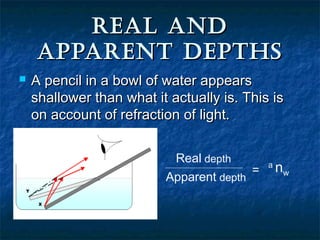 REAL ANDREAL AND
APPARENT DEPTHSAPPARENT DEPTHS
 A pencil in a bowl of water appearsA pencil in a bowl of water appears
shallower than what it actually is. This isshallower than what it actually is. This is
on account of refraction of light.on account of refraction of light.
Real depth
Apparent depth
=
a
nw
 