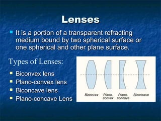 LensesLenses
 It is a portion of a transparent refractingIt is a portion of a transparent refracting
medium bound by two spherical surface ormedium bound by two spherical surface or
one spherical and other plane surface.one spherical and other plane surface.
 Biconvex lensBiconvex lens
 Plano-convex lensPlano-convex lens
 Biconcave lensBiconcave lens
 Plano-concave LensPlano-concave Lens
Types of Lenses:
 