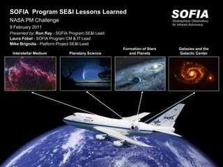 Interstellar Medium Formation of Stars and Planets Planetary Science Galaxies and the Galactic Center SOFIA Stratospheric Observatory for Infrared Astronomy SOFIA  Program SE&I Lessons Learned NASA PM Challenge 9 February 2011 Presented by:  Ron Ray  - SOFIA Program SE&I Lead Laura Fobel  - SOFIA Program CM & IT Lead Mike Brignola  - Platform Project SE&I Lead 