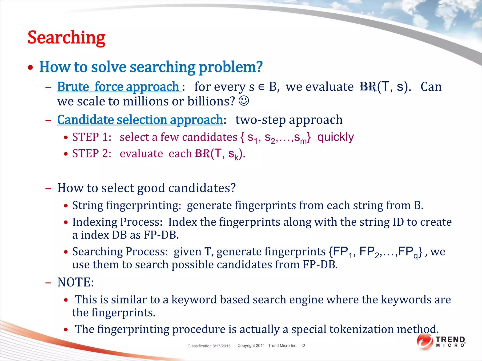 Copyright 2011 Trend Micro Inc.
Searching
• How to solve searching problem?
– Brute force approach : for every s ∊ B, we evaluate BR(T, s). Can
we scale to millions or billions? 
– Candidate selection approach: two-step approach
• STEP 1: select a few candidates { s1, s2,…,sm} quickly
• STEP 2: evaluate each BR(T, sk).
– How to select good candidates?
• String fingerprinting: generate fingerprints from each string from B.
• Indexing Process: Index the fingerprints along with the string ID to create
a index DB as FP-DB.
• Searching Process: given T, generate fingerprints {FP1, FP2,…,FPq} , we
use them to search possible candidates from FP-DB.
– NOTE:
• This is similar to a keyword based search engine where the keywords are
the fingerprints.
• The fingerprinting procedure is actually a special tokenization method.
Classification 8/17/2015 13
 