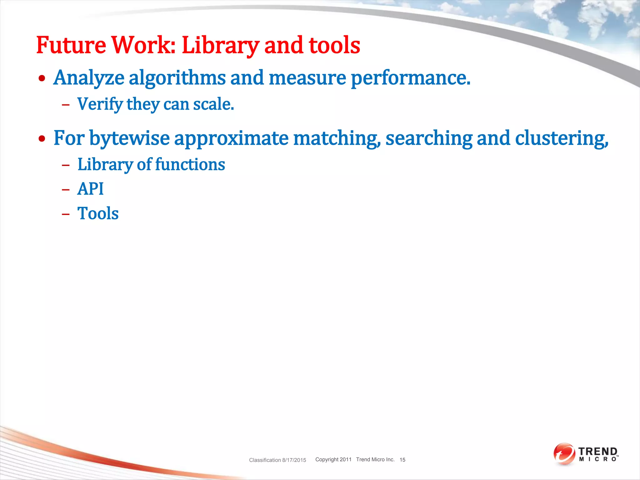 Copyright 2011 Trend Micro Inc.
Future Work: Library and tools
• Analyze algorithms and measure performance.
– Verify they can scale.
• For bytewise approximate matching, searching and clustering,
– Library of functions
– API
– Tools
Classification 8/17/2015 15
 