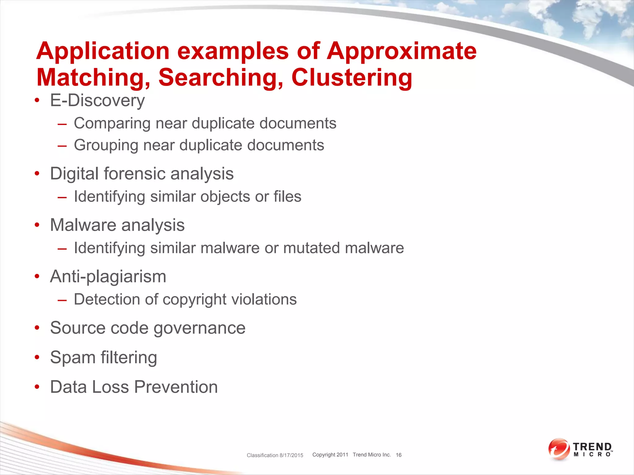 Copyright 2011 Trend Micro Inc.
Application examples of Approximate
Matching, Searching, Clustering
• E-Discovery
– Comparing near duplicate documents
– Grouping near duplicate documents
• Digital forensic analysis
– Identifying similar objects or files
• Malware analysis
– Identifying similar malware or mutated malware
• Anti-plagiarism
– Detection of copyright violations
• Source code governance
• Spam filtering
• Data Loss Prevention
Classification 8/17/2015 16
 
