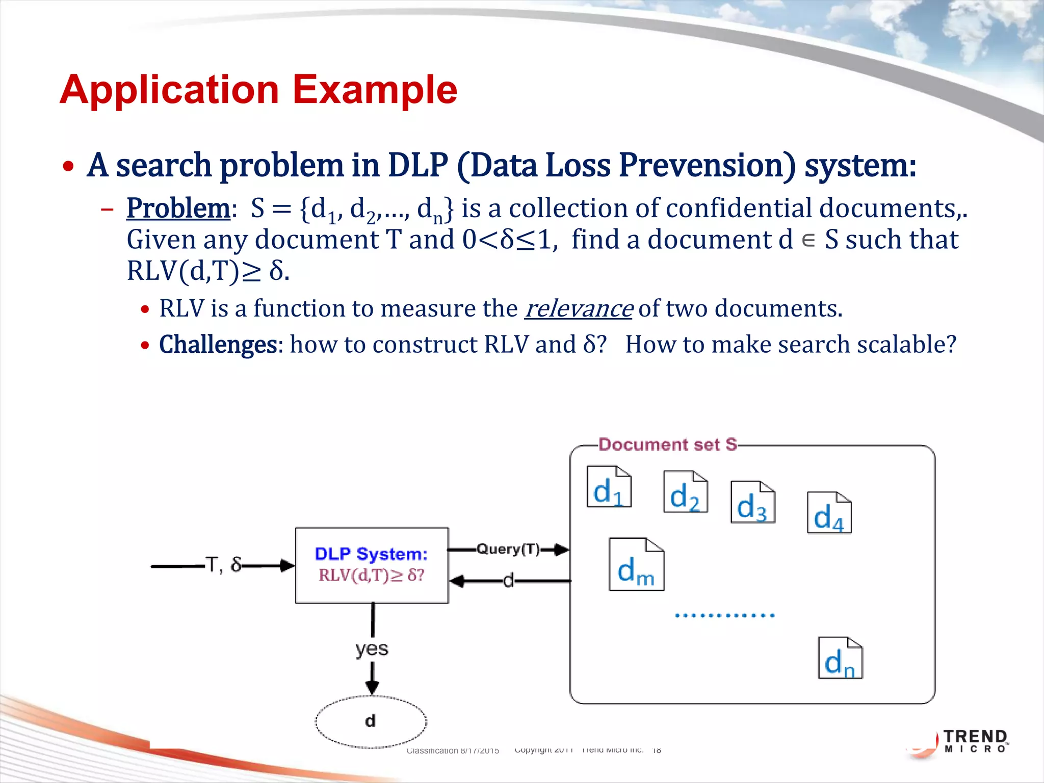 Copyright 2011 Trend Micro Inc.
Application Example
• A search problem in DLP (Data Loss Prevension) system:
– Problem: S = {d1, d2,…, dn} is a collection of confidential documents,.
Given any document T and 0<δ≤1, find a document d ∊ S such that
RLV(d,T)≥ δ.
• RLV is a function to measure the relevance of two documents.
• Challenges: how to construct RLV and δ? How to make search scalable?
Classification 8/17/2015 18
 