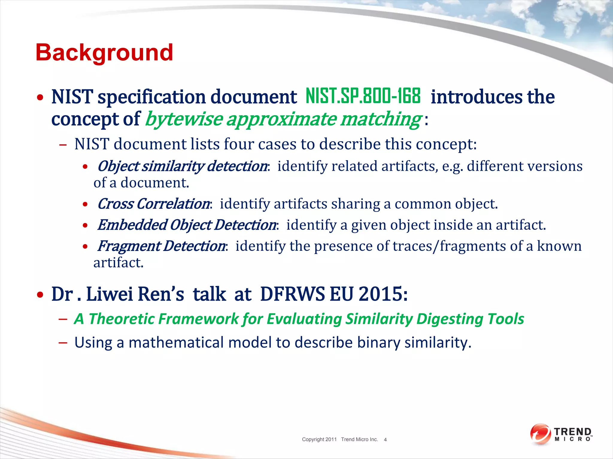 Copyright 2011 Trend Micro Inc.
Background
• NIST specification document NIST.SP.800-168 introduces the
concept of bytewise approximate matching :
– NIST document lists four cases to describe this concept:
• Object similarity detection: identify related artifacts, e.g. different versions
of a document.
• Cross Correlation: identify artifacts sharing a common object.
• Embedded Object Detection: identify a given object inside an artifact.
• Fragment Detection: identify the presence of traces/fragments of a known
artifact.
• Dr . Liwei Ren’s talk at DFRWS EU 2015:
– A Theoretic Framework for Evaluating Similarity Digesting Tools
– Using a mathematical model to describe binary similarity.
4
 