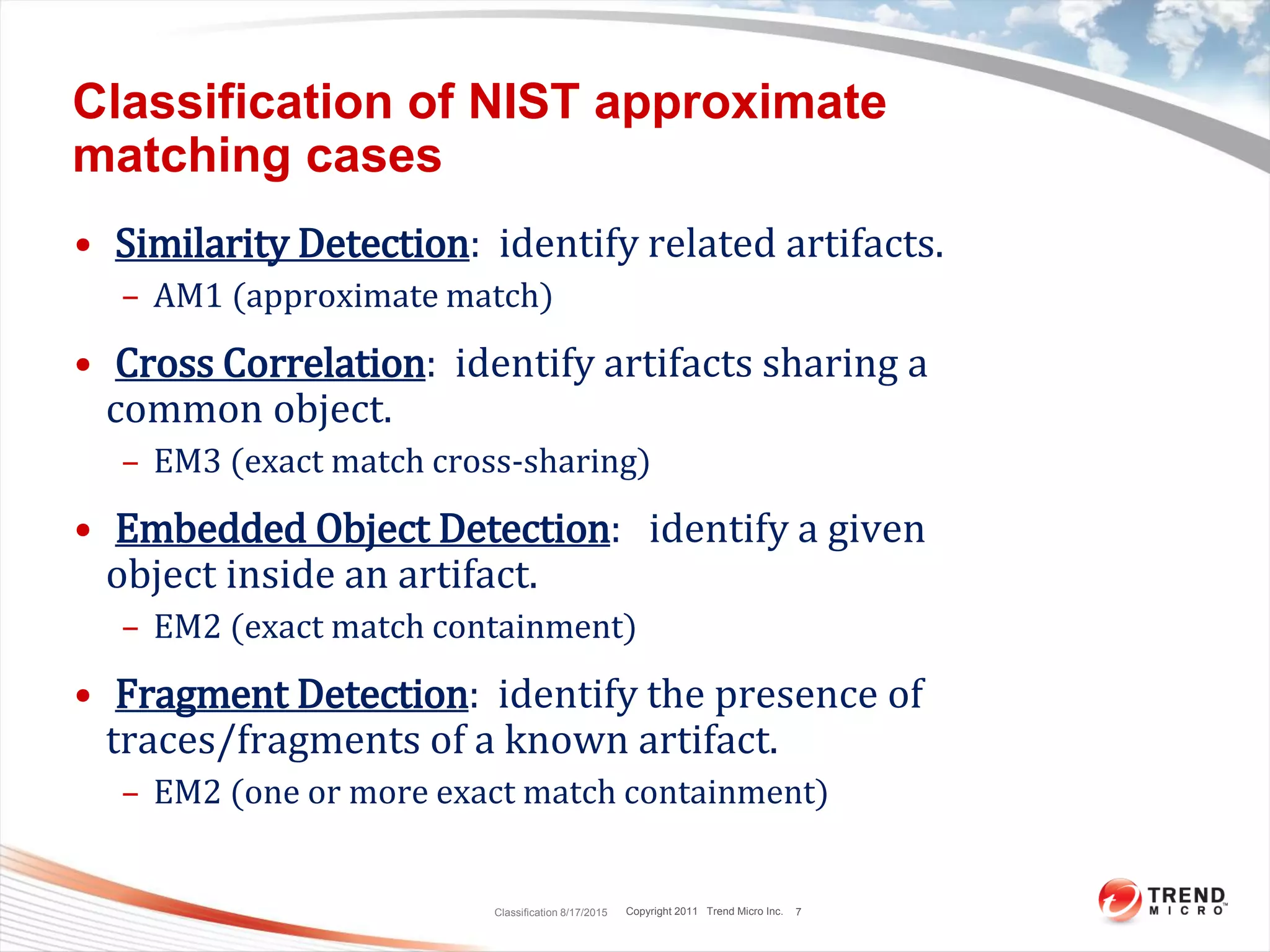 Copyright 2011 Trend Micro Inc.
Classification of NIST approximate
matching cases
• Similarity Detection: identify related artifacts.
– AM1 (approximate match)
• Cross Correlation: identify artifacts sharing a
common object.
– EM3 (exact match cross-sharing)
• Embedded Object Detection: identify a given
object inside an artifact.
– EM2 (exact match containment)
• Fragment Detection: identify the presence of
traces/fragments of a known artifact.
– EM2 (one or more exact match containment)
Classification 8/17/2015 7
 