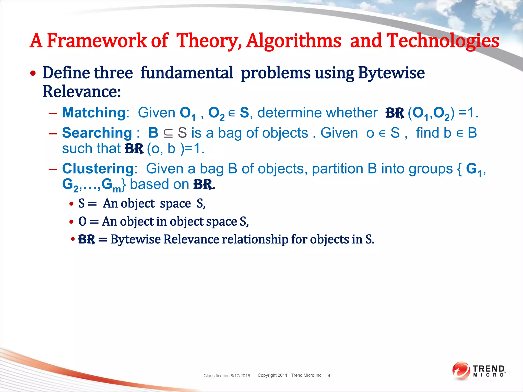 Copyright 2011 Trend Micro Inc.
A Framework of Theory, Algorithms and Technologies
• Define three fundamental problems using Bytewise
Relevance:
– Matching: Given O1 , O2 ∊ S, determine whether BR (O1,O2) =1.
– Searching : B ⊆ S is a bag of objects . Given o ∊ S , find b ∊ B
such that BR (o, b )=1.
– Clustering: Given a bag B of objects, partition B into groups { G1,
G2,…,Gm} based on BR.
• S = An object space S,
• O = An object in object space S,
•BR = Bytewise Relevance relationship for objects in S.
Classification 8/17/2015 9
 