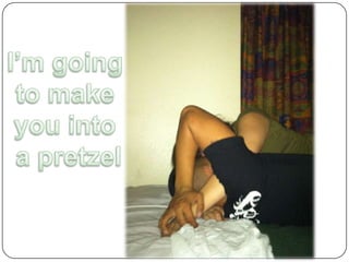 I’m going to make you into a pretzel