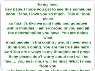 To my love,Hey baby, I hope you get to see this sometime soon. Baby, I love you so much. This all took place so fast it’s like we said hello and goodbye within minutes. I am so proud of you and all the determination you have. You are doing what most people in the country would never even think about doing. You are my true life hero And You are always in my thoughts and prays. Baby please don’t worry about me I will be fine … you hear me, I will be fine!  What I need from you is to keep focus on your job and come home safe. I will be there when you come home and I can’t wait till I’m back in your arms.  