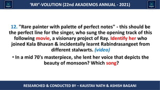 Researched & conducted by – ASHISH BAGANI
‘RAY’-VOLUTION (22nd AKADEMOS ANNUAL - 2021)
RESEARCHED & CONDUCTED BY – KAUSTAV NATH & ASHISH BAGANI
12. "Rare painter with palette of perfect notes" - this should be
the perfect line for the singer, who sung the opening track of this
following movie, a visionary project of Ray. Identify her who
joined Kala Bhavan & incidentally learnt Rabindrasangeet from
different stalwarts. (video)
• In a mid 70's masterpiece, she lent her voice that depicts the
beauty of monsoon? Which song?
 