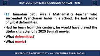 Researched & conducted by – ASHISH BAGANI
‘RAY’-VOLUTION (22nd AKADEMOS ANNUAL - 2021)
RESEARCHED & CONDUCTED BY – KAUSTAV NATH & ASHISH BAGANI
•13. Janardan babu was a Mathematics teacher who
succeeded Pyaricharan babu in a school. He had some
physical deformities.
•Had he been from this century, he would have played the
titular character of a 2020 Bengali movie.
•What deformities?
•What movie?
 