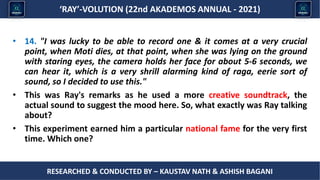 Researched & conducted by – ASHISH BAGANI
‘RAY’-VOLUTION (22nd AKADEMOS ANNUAL - 2021)
RESEARCHED & CONDUCTED BY – KAUSTAV NATH & ASHISH BAGANI
• 14. "I was lucky to be able to record one & it comes at a very crucial
point, when Moti dies, at that point, when she was lying on the ground
with staring eyes, the camera holds her face for about 5-6 seconds, we
can hear it, which is a very shrill alarming kind of raga, eerie sort of
sound, so I decided to use this."
• This was Ray's remarks as he used a more creative soundtrack, the
actual sound to suggest the mood here. So, what exactly was Ray talking
about?
• This experiment earned him a particular national fame for the very first
time. Which one?
 