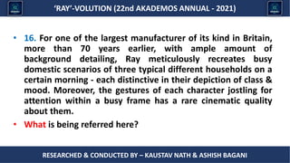 Researched & conducted by – ASHISH BAGANI
‘RAY’-VOLUTION (22nd AKADEMOS ANNUAL - 2021)
RESEARCHED & CONDUCTED BY – KAUSTAV NATH & ASHISH BAGANI
• 16. For one of the largest manufacturer of its kind in Britain,
more than 70 years earlier, with ample amount of
background detailing, Ray meticulously recreates busy
domestic scenarios of three typical different households on a
certain morning - each distinctive in their depiction of class &
mood. Moreover, the gestures of each character jostling for
attention within a busy frame has a rare cinematic quality
about them.
• What is being referred here?
 