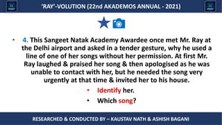 Researched & conducted by – ASHISH BAGANI
‘RAY’-VOLUTION (22nd AKADEMOS ANNUAL - 2021)
RESEARCHED & CONDUCTED BY – KAUSTAV NATH & ASHISH BAGANI
• 4. This Sangeet Natak Academy Awardee once met Mr. Ray at
the Delhi airport and asked in a tender gesture, why he used a
line of one of her songs without her permission. At first Mr.
Ray laughed & praised her song & then apologised as he was
unable to contact with her, but he needed the song very
urgently at that time & invited her to his house.
• Identify her.
• Which song?
 