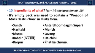 Researched & conducted by – ASHISH BAGANI
‘RAY’-VOLUTION (22nd AKADEMOS ANNUAL - 2021)
RESEARCHED & CONDUCTED BY – KAUSTAV NATH & ASHISH BAGANI
•10. Ingredients of what? (ps – it’s the question no. 10)
•It’s empty pack was used to contain a "Weapon of
Mass Destruction" in dusty form.
•Antardhoomdagdh Supari
•Marich
•Lavang
•Dalchini
•Khatika churna.
•Sunth
•Haritaki
•Musta
•Kahdir (খ্ছ র)
•Karpur
 