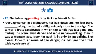 Researched & conducted by – ASHISH BAGANI
‘RAY’-VOLUTION (22nd AKADEMOS ANNUAL - 2021)
RESEARCHED & CONDUCTED BY – KAUSTAV NATH & ASHISH BAGANI
• 12. The following painting is by Sir John Everett Millais.
• A young woman in a nightgown, her hair down and her feet bare,
________ along the top of a cliff, perilously close to the edge. She
carries a brass candlestick in which the candle has just gone out,
making the scene even darker and more nerve-wracking, than it
was a moment ago. Now her path is lit only by moonlight. She
moves forward unaware of the danger, on her face the fixed,
wide-eyed stare of ___ __________.
 