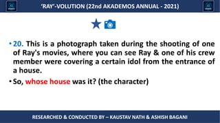 Researched & conducted by – ASHISH BAGANI
‘RAY’-VOLUTION (22nd AKADEMOS ANNUAL - 2021)
RESEARCHED & CONDUCTED BY – KAUSTAV NATH & ASHISH BAGANI
•20. This is a photograph taken during the shooting of one
of Ray's movies, where you can see Ray & one of his crew
member were covering a certain idol from the entrance of
a house.
•So, whose house was it? (the character)
 