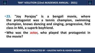 Researched & conducted by – ASHISH BAGANI
‘RAY’-VOLUTION (22nd AKADEMOS ANNUAL - 2021)
RESEARCHED & CONDUCTED BY – KAUSTAV NATH & ASHISH BAGANI
•23. "Joy Porajoy" is a bengali movie, where
the protagonist was a tennis champion, swimming
champion, knows dancing and singing, progressive, first
class in MA, a superb boyfriend.
•Who was the actor, who played that protagonist in
the movie?
 