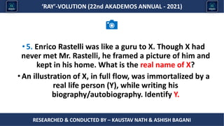 Researched & conducted by – ASHISH BAGANI
‘RAY’-VOLUTION (22nd AKADEMOS ANNUAL - 2021)
RESEARCHED & CONDUCTED BY – KAUSTAV NATH & ASHISH BAGANI
•5. Enrico Rastelli was like a guru to X. Though X had
never met Mr. Rastelli, he framed a picture of him and
kept in his home. What is the real name of X?
•An illustration of X, in full flow, was immortalized by a
real life person (Y), while writing his
biography/autobiography. Identify Y.
 