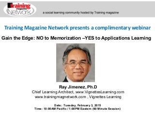 Training Magazine Network presents a complimentary webinar
Ray Jimenez, Ph.D
Chief Learning Architect, www.VignettesLearning.com
www.trainingmagnetwork.com , Vignettes Learning
Date: Tuesday, February 3, 2015
Time: 10:00AM Pacific / 1:00PM Eastern (60 Minute Session)
Gain the Edge: NO to Memorization –YES to Applications Learning
 