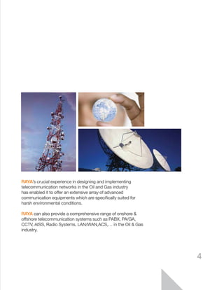 RAYA’s crucial experience in designing and implementing
telecommunication networks in the Oil and Gas industry
has enabled it to offer an extensive array of advanced
communication equipments which are specifically suited for
harsh environmental conditions.
RAYA can also provide a comprehensive range of onshore &
offshore telecommunication systems such as PABX, PA/GA,
CCTV, AISS, Radio Systems, LAN/WAN,ACS,… in the Oil & Gas
industry.
4
 