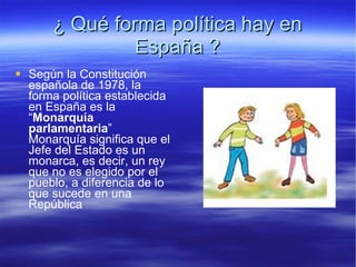 ¿ Qué forma política hay en  España ? Según la Constitución española de 1978, la forma política establecida en España es la “ Monarquía parlamentaria ” Monarquía significa que el Jefe del Estado es un monarca, es decir, un rey que no es elegido por el pueblo, a diferencia de lo que sucede en una República 