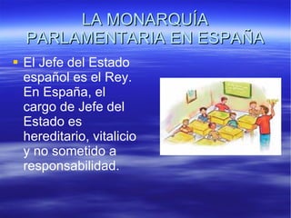 LA MONARQUÍA PARLAMENTARIA EN ESPAÑA El Jefe del Estado español es el Rey. En España, el cargo de Jefe del Estado es hereditario, vitalicio y no sometido a responsabilidad.  