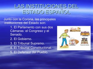 LAS INSTITUCIONES DEL ESTADO ESPAÑOL Junto con la Corona, las principales instituciones del Estado son: 1. El Parlamento con sus dos  Cámaras: el Congreso y el  Senado. 2. El Gobierno. 3. El Tribunal Supremo. 4. El Tribunal Constitucional. 5. El Defensor del Pueblo. 