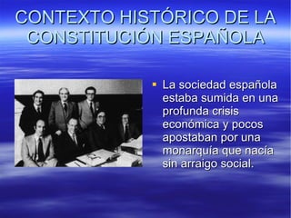 CONTEXTO HISTÓRICO DE LA CONSTITUCIÓN ESPAÑOLA La sociedad española estaba sumida en una profunda crisis económica y pocos apostaban por una monarquía que nacía sin arraigo social. 