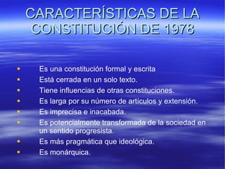 CARACTERÍSTICAS DE LA CONSTITUCIÓN DE 1978 Es una constitución formal y escrita Está cerrada en un solo texto.  Tiene influencias de otras constituciones. Es larga por su número de artículos y extensión. Es imprecisa e inacabada.  Es potencialmente transformada de la sociedad en  un sentido progresista.  Es más pragmática que ideológica. Es monárquica. 