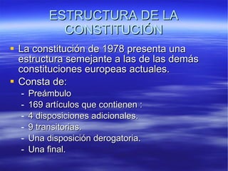 ESTRUCTURA DE LA CONSTITUCIÓN La constitución de 1978 presenta una estructura semejante a las de las demás constituciones europeas actuales.  Consta de:  Preámbulo  169 artículos que contienen :  4 disposiciones adicionales.  9 transitorias.  Una disposición derogatoria.  Una final. 