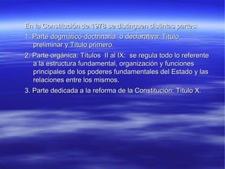 En la Constitución de 1978 se distinguen distintas partes:  1. Parte dogmático-doctrinaria  o declarativa: Título preliminar y Título primero. 2. Parte orgánica: Títulos  II al IX:  se regula todo lo referente a la estructura fundamental, organización y funciones principales de los poderes fundamentales del Estado y las relaciones entre los mismos.  3. Parte dedicada a la reforma de la Constitución: Título X.  