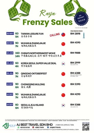 Raya
Frenzy Sales
KK
DEPART
亚庇出发
RM 2898
RM 2898
RM 4590
RM 4590
RM 5390
RM 5390
RM 9888
RM 9888
RM 6388
RM 6388
RM 4290
RM 4290
TAIWANLEISUREFUN
26 MAY
台湾亲子游 CALLING
PUBLISHED DATE: 03 / 04 / 2024
PER PERSON FROM
PER PERSON FROM
WUHAN&ZHANGJIAJIE
28 MAY
两湖风情张家界
CHONGQINGWULONG
13 SEP
重庆·武隆
SEOUL&JEJUISLAND
首尔&济州岛
8D
8D
6
6N
N
14 SEP RM 5388
RM 5388
CHINA’SNORTHERNMOSTMOHE
13 JUN
中国最北端之旅·漠河·根河·呼伦贝尔草原
KOREASEOULSUPERVALUEDEAL
24 JUN RM 2999
RM 2999
首尔超值游
QINGDAOOKTOBERFEST
26 JUL
青岛啤酒节
WUHAN&ZHANGJIAJIE
14 SEP
两湖风情张家界
EXCLUDE K-ETA
EXCLUDE COMPULSORY
OPTIONAL TOUR
AJ BEST TRAVEL SDN BHD
LOT7,2NDFLOOR,BLOCKSH9,TAMANSURIASHOPAPARTMENTPH1B,JALANPENAMPANG,88300KOTAKINABALU,SABAH.
(1038510-K) (KPK/LN:7300)
LIKE & FOLLOW
+6016-8143168 +6088-718459 @AJBESTTRAVEL
Tour fare listed is based on the lowest priced tour packages, selected departure dates & seasonal factors. The fare may not include taxes, travel insurance, visa fees, guide tippings and compulsory optional
tours unless stated otherwise. 所列价格根据最低的团价，特定出发日期，航空公司和季节性等因素而定。价格或许不包括相关税务、旅游保险、签证费、导游小费及保证自费项目。
6D
6D
5N
5N
9D
9D
7N
7N
16D
16D
14N
14N
6D
6D
4N
4N
9D
9D
7N
7N
9D
9D
6N
6N
9D
9D
7N
7N
EXCLUDE K-ETA
 