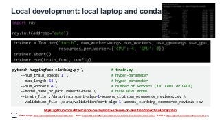 Recordings: https://youtube.datascienceonaws.com Book: https://www.amazon.com/Data-Science-AWS-End-End/dp/1492079391/ GitHub: https://github.com/data-science-on-aws/
Local development: local laptop and conda
14
pytorch-huggingface-clothing.py  # train.py
--num_train_epochs 1  # hyper-parameter
--max_length 64  # hyper-parameter
--num_workers 4  # number of workers (ie. CPUs or GPUs)
--model_name_or_path roberta-base  # base BERT model
--train_file ./data/train/part-algo-1-womens_clothing_ecommerce_reviews.csv 
--validation_file ./data/validation/part-algo-1-womens_clothing_ecommerce_reviews.csv
https://github.com/data-science-on-aws/data-science-on-aws/tree/5b5ed1a/wip/ray/train
 
