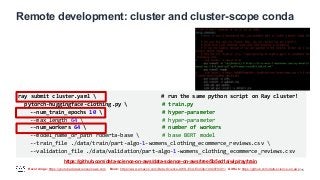 Recordings: https://youtube.datascienceonaws.com Book: https://www.amazon.com/Data-Science-AWS-End-End/dp/1492079391/ GitHub: https://github.com/data-science-on-aws/
Remote development: cluster and cluster-scope conda
15
ray submit cluster.yaml  # run the same python script on Ray cluster!
pytorch-huggingface-clothing.py  # train.py
--num_train_epochs 10  # hyper-parameter
--max_length 64  # hyper-parameter
--num_workers 64  # number of workers
--model_name_or_path roberta-base  # base BERT model
--train_file ./data/train/part-algo-1-womens_clothing_ecommerce_reviews.csv 
--validation_file ./data/validation/part-algo-1-womens_clothing_ecommerce_reviews.csv
https://github.com/data-science-on-aws/data-science-on-aws/tree/5b5ed1a/wip/ray/train
 