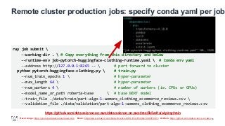 Recordings: https://youtube.datascienceonaws.com Book: https://www.amazon.com/Data-Science-AWS-End-End/dp/1492079391/ GitHub: https://github.com/data-science-on-aws/
Remote cluster production jobs: specify conda yaml per job
16
ray job submit 
--working-dir .  # Copy everything from this directory and below
--runtime-env job-pytorch-huggingface-clothing-runtime.yaml  # Conda env yaml
--address http://127.0.0.1:8265 --  # port forward to cluster
python pytorch-huggingface-clothing.py  # train.py
--num_train_epochs 1  # hyper-parameter
--max_length 64  # hyper-parameter
--num_workers 4  # number of workers (ie. CPUs or GPUs)
--model_name_or_path roberta-base  # base BERT model
--train_file ./data/train/part-algo-1-womens_clothing_ecommerce_reviews.csv 
--validation_file ./data/validation/part-algo-1-womens_clothing_ecommerce_reviews.csv
https://github.com/data-science-on-aws/data-science-on-aws/tree/5b5ed1a/wip/ray/train
 