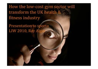 How the low-cost gym sector will
transform the UK health &
fitness industry
Presentation to sporta
LIW 2010, Ray Algar
 