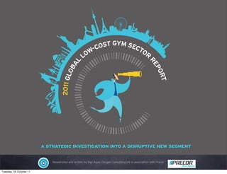 -COST GYM SECT
                                                    OW              OR
                                                   L

                                            AL




                                                                                                     RE
                                          OB




                                                                                                       PO
                                   2011 GL




                                                                                                         RT
                         A STRATEGIC INVESTIGATION INTO A DISRUPTIVE NEW SEGMENT


                             Researched and written by Ray Algar, Oxygen Consulting UK in association with Precor


Tuesday, 25 October 11
 