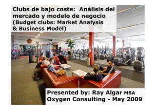 Clubs de bajo coste: Análisis del
mercado y modelo de negocio
(Budget clubs: Market Analysis
& Business Model)




           Presented by: Ray Algar MBA
  1        Oxygen Consulting - May 2009
 