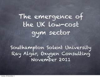 The emergence of
                           the UK low-cost
                             gym sector

                Southampton Solent University
                Ray Algar, Oxygen Consulting
                       November 2011


Tuesday, 22 November 11
 