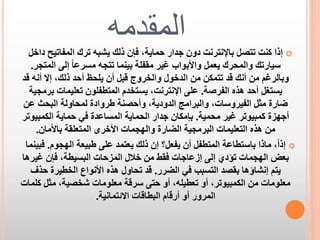 ‫المقدمه‬

‫‪ ‬إذا كنت تتصل باإلنترنت دون جدار حماية، فإن ذلك يشبه ترك المفاتيح داخل‬
‫سيارتك والمحرك يعمل واألبواب غير مقفلة بينما تتجه مسرعا ً إلى المتجر.‬
‫وبالرغم من أنك قد تتمكن من الدخول والخروج قبل أن يلحظ أحد ذلك، إال أنه قد‬
‫يستغل أحد هذه الفرصة. على اإلنترنت، يستخدم المتطفلون تعليمات برمجية‬
‫ضارة مثل الفيروسات، والبرامج الدودية، وأحصنة طروادة لمحاولة البحث عن‬
‫أجهزة كمبيوتر غير محمية. بإمكان جدار الحماية المساعدة في حماية الكمبيوتر‬
‫من هذه التعليمات البرمجية الضارة والهجمات األخرى المتعلقة باألمان.‬
‫‪ ‬إذاً، ماذا باستطاعة المتطفل أن يفعل؟ إن ذلك يعتمد على طبيعة الهجوم. فبينما‬
‫بعض الهجمات تؤدي إلى إزعاجات فقط من خالل المزحات البسيطة، فإن غيرها‬
‫يتم إنشاؤها بقصد التسبب في الضرر. قد تحاول هذه األنواع الخطيرة حذف‬
‫معلومات من الكمبيوتر، أو تعطيله، أو حتى سرقة معلومات شخصية، مثل كلمات‬
‫المرور أو أرقام البطاقات االئتمانية.‬

 