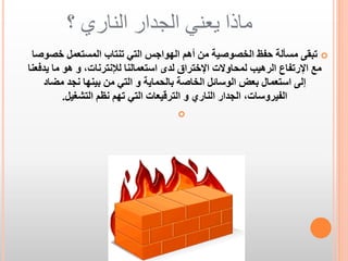 ‫ماذا يعني الجدار الناري ؟‬
‫‪ ‬تبقى مسألة حفظ الخصوصية من أهم الهواجس التي تنتاب المستعمل خصوصا‬
‫مع اإلرتفاع الرهيب لمحاوالت اإلختراق لدى استعمالنا لإلنترنات، و هو ما يدفعنا‬
‫إلى استعمال بعض الوسائل الخاصة بالحماية و التي من بينها نجد مضاد‬
‫الفيروسات، الجدار الناري و الترقيعات التي تهم نظم التشغيل.‬
‫‪‬‬

 