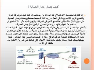 ‫كيف يعمل جدار الحماية ؟‬
‫‪ ‬إذا كنت قد استخدمت االنترنت ألي فترة من الزمن ، وخاصة إذا كنت تعمل في شركة كبيرة‬
‫وتتصفح الويب أثناء وجودك في العمل ، وربما كنت قد سمعت مصطلح يستخدم جدار الحماية.‬
‫على سبيل المثال ، كنت كثيرا ما تسمع الناس في الشركات يقولون أشياء مثل ، “ال استطيع ان‬
‫استخدم هذا الموقع ألنهم لم يسمحوا الدخول إلية من خالل جدار الحماية.”‬
‫إذا كان لديك اتصال إنترنت سريع في منزلك (إما اتصال دي اس ال أو مودم كابل) ، قد وضعت لك‬
‫شبكة منزلية . وتبين لك ان الشبكة المنزلية ال تحمل جدار حماية مما يعرضك للكثير من القضايا‬
‫األمنية هي نفسها نفسها بالشبكات الواسعة وجدار حماية يشكل عائقا للحفاظ على القوى المدمرة‬
‫بعيدا عن الممتلكات الخاصة بك. في الواقع ، هذا هو السبب فيما يسمى جدار الحماية. وتتمثل‬
‫مهمتها مماثلة لجدار حماية متملكة ماديا ً كمثال األجهزة التي تحافظ على النار من االنتشار من‬
‫منطقة إلى أخرى.‬

 