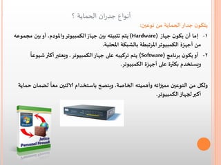 ‫أنواع جدران الحماية ؟‬

‫يتكون جدار الحماية من نوعين:‬
‫1- إما أن يكون جهاز )‪ (Hardware‬يتم تثبيته بين جهاز الكمبيوتر واملودم, أو بين مجموعه‬
‫من أجهزة الكمبيوتر املرتبطة بالشبكة املحلية.‬
‫ً‬
‫2- أو يكون برنامج )‪ (Software‬يتم تركيبه على جهاز الكمبيوتر , ويعتبر أكثر شيوعا‬
‫ويستخدم بكثرة على أجهزة الكمبيوتر.‬
‫ً‬
‫ولكل من النوعين مميزاته وأهميته الخاصة, وينصح باستخدام الاثنين معا لضمان حماية‬
‫أكبر لجهاز الكمبيوتر.‬

 
