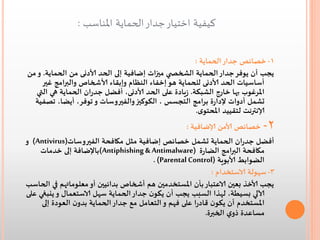 ‫كيفية اختيار جدار الحماية املناسب :‬
‫1- خصائص جدار الحماية :‬
‫يجب أن يوفر جدار الحماية الشخص ي ميزات إضافية إلى الحد ألادنى من الحماية. و من‬
‫أساسيات الحد ألادنى للحماية هو إخفاء النظام وإبقاء ألاشخاص والبرامج غير‬
‫املرغوب بها خارج الشبكة. زيادة على الحد ألادنى, أفضل جدران الحماية هي التي‬
‫تشمل أدوات إلدارة برامج التجسس , الكوكيز والفيروسات و توفر, أيضا, تصفية‬
‫إلانترنت لتقييد املحتوى.‬

‫2-‬

‫خصائص ألامن إلاضافية :‬
‫أفضل جدران الحماية تشمل خصائص إضافية مثل مكافحة الفيروسات)‪ (Antivirus‬و‬
‫مكافحة البرامج الضارة )‪(Antiphishing & Antimalware‬باإلضافة إلى خدمات‬
‫الضوابط ألابوية )‪. (Parental Control‬‬
‫3- سهولة الاستخدام :‬
‫يجب ألاخذ بعين الاعتبار بأن املستخدمين هم أشخاص بدائيين أو معلوماتهم في الحاسب‬
‫آلالي بسيطة, لهذا السبب يجب أن يكون جدار الحماية سهل الاستعمال و ينبغي على‬
‫املستخدم أن يكون قادرا على فهم و التعامل مع جدار الحماية بدون العودة إلى‬
‫مساعدة ذوي الخبرة.‬

 