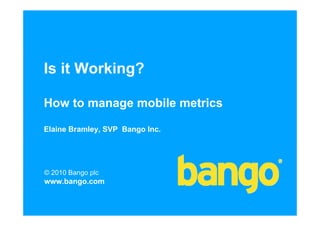 Is it Working?

How to manage mobile metrics

Elaine Bramley, SVP Bango Inc.




© 2010 Bango plc
www.bango.com
 
