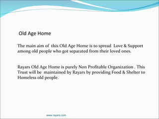 www.rayars.com Old Age Home   The main aim of  this Old Age Home is to spread  Love & Support among old people who got separated from their loved ones.  Rayars Old Age Home is purely Non Profitable Organization . This Trust will be  maintained by Rayars by providing Food & Shelter to Homeless old people. 
