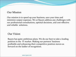 Our Mission Our mission is to speed up your business, save your time and minimize output expenses. We at Rayars address any challenges with our professional consultations, optimal decisions, and cost-effective and reliable  solutions.   Our Vision Rayars has quite ambitious plans. We do our best to take a leading position in the  IT market. Making our partners' business profitable and enhancing their competitive position moves us forward on the ladder of recognition.  www.rayars.com 