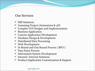 Our Services ERP Solutions Gamming Project (Animations & 3D) Complex GUI Designs and Implementation Business Application Custom Application Development Database Design & Development Distributed Data Processing Web Development In Bound and Out Bound Process ( BPO ) Data Entry Process Information System Development Intranet/ Internet Solutions Product/Application Customization & Support  www.rayars.com 